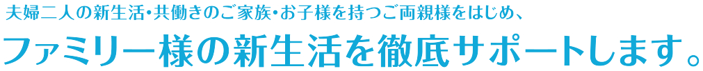 夫婦二人の新生活・共働きのご家族・お子様を持つご両親様をはじめ、ファミリー様の新生活を徹底サポートします。