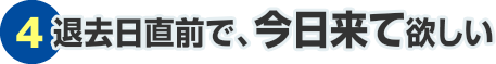 ④退去日直前で、今日来て欲しい
