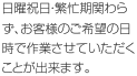 日曜祝日・繁忙期関わらず、お客様のご希望の日時で作業させていただくことが出来ます。