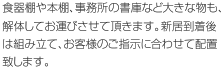 食器棚や本棚、事務所の書庫など大きな物も、解体してお運びさせて頂きます。新居到着後は組み立て、お客様のご指示に合わせて配置致します。