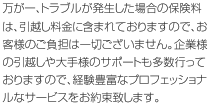 万が一、トラブルが発生した場合の保険料は、引越料金に含まれておりますので、お客様の負担は一切ございません。企業様の引越や大手様のサポートも多数行っておりますので、経験豊富なプロフェッショナルなサービスをお約束致します。