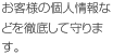 お客様の個人情報などを徹底して守ります。