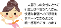 一人暮らしの女性にとって引越は不安がたくさん。快適な新居へのご移転をサポートできるように精一杯努めてまいります